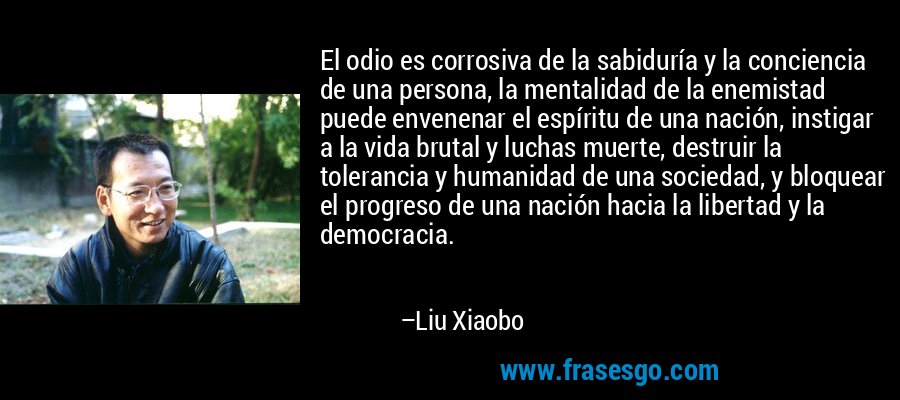 El odio es corrosiva de la sabiduría y la conciencia de una persona, la mentalidad de la enemistad puede envenenar el espíritu de una nación, instigar a la vida brutal y luchas muerte, destruir la tolerancia y humanidad de una sociedad, y bloquear el progreso de una nación hacia la libertad y la democracia. – Liu Xiaobo
