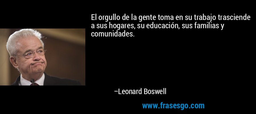 El orgullo de la gente toma en su trabajo trasciende a sus hogares, su educación, sus familias y comunidades. – Leonard Boswell