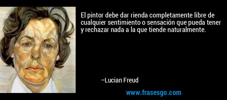 El pintor debe dar rienda completamente libre de cualquier sentimiento o sensación que pueda tener y rechazar nada a la que tiende naturalmente. – Lucian Freud