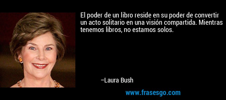 El poder de un libro reside en su poder de convertir un acto solitario en una visión compartida. Mientras tenemos libros, no estamos solos. – Laura Bush