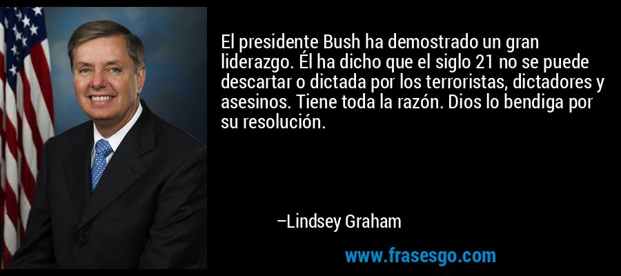 El presidente Bush ha demostrado un gran liderazgo. Él ha dicho que el siglo 21 no se puede descartar o dictada por los terroristas, dictadores y asesinos. Tiene toda la razón. Dios lo bendiga por su resolución. – Lindsey Graham