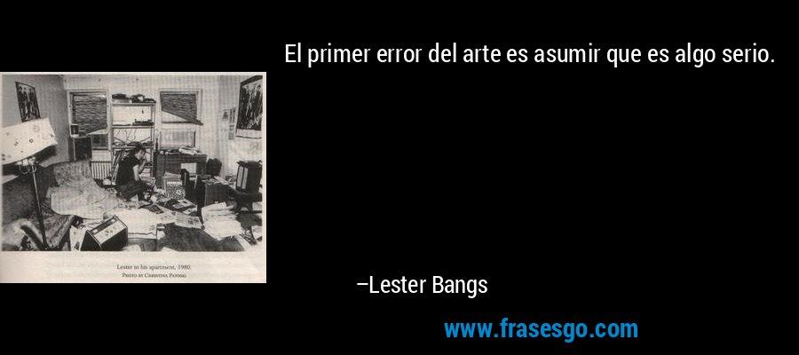 El primer error del arte es asumir que es algo serio. – Lester Bangs