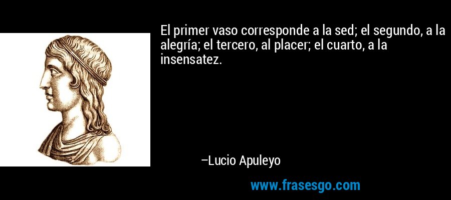 El primer vaso corresponde a la sed; el segundo, a la alegría; el tercero, al placer; el cuarto, a la insensatez. – Lucio Apuleyo