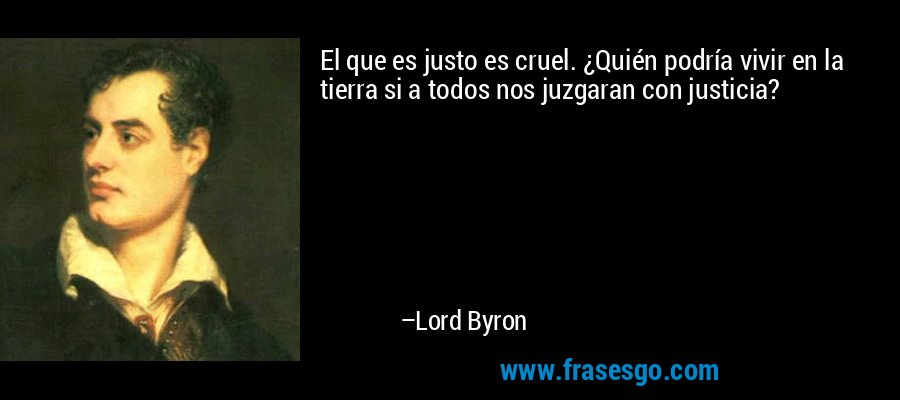 El que es justo es cruel. ¿Quién podría vivir en la tierra si a todos nos juzgaran con justicia? – Lord Byron