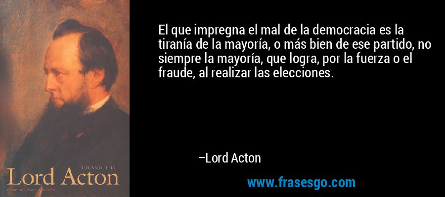 El que impregna el mal de la democracia es la tiranía de la mayoría, o más bien de ese partido, no siempre la mayoría, que logra, por la fuerza o el fraude, al realizar las elecciones. – Lord Acton