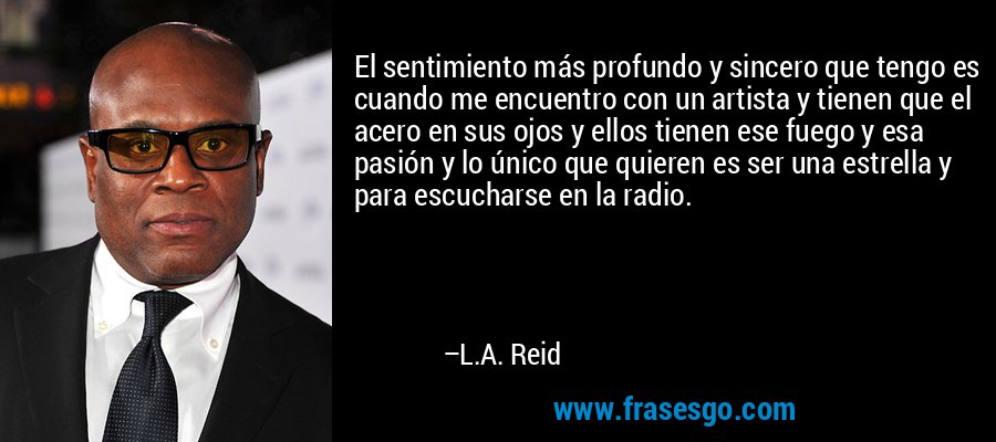 El sentimiento más profundo y sincero que tengo es cuando me encuentro con un artista y tienen que el acero en sus ojos y ellos tienen ese fuego y esa pasión y lo único que quieren es ser una estrella y para escucharse en la radio. – L.A. Reid