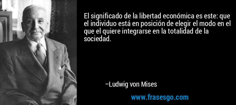 El significado de la libertad económica es este: que el individuo está en posición de elegir el modo en el que el quiere integrarse en la totalidad de la sociedad. – Ludwig von Mises