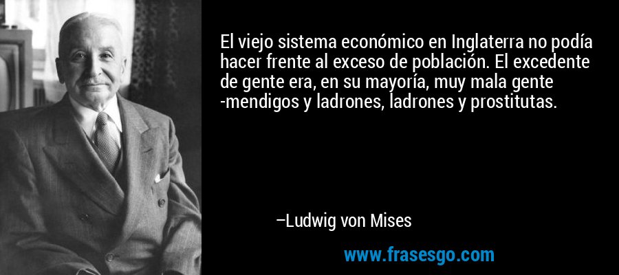 El viejo sistema económico en Inglaterra no podía hacer frente al exceso de población. El excedente de gente era, en su mayoría, muy mala gente -mendigos y ladrones, ladrones y prostitutas. – Ludwig von Mises