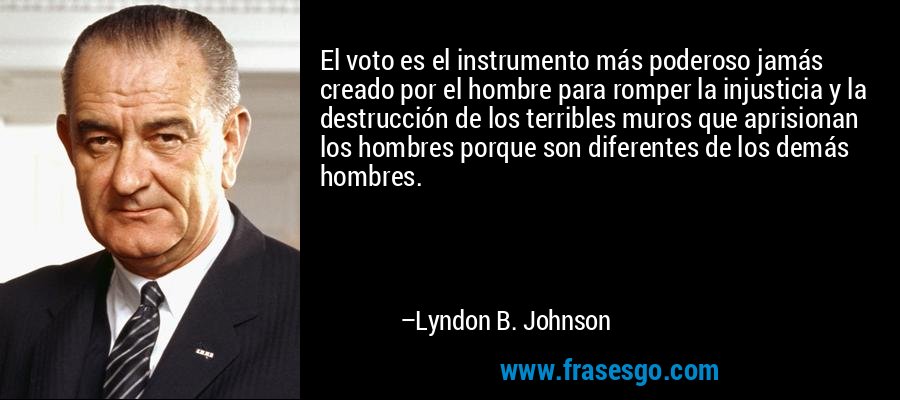 El voto es el instrumento más poderoso jamás creado por el hombre para romper la injusticia y la destrucción de los terribles muros que aprisionan los hombres porque son diferentes de los demás hombres. – Lyndon B. Johnson