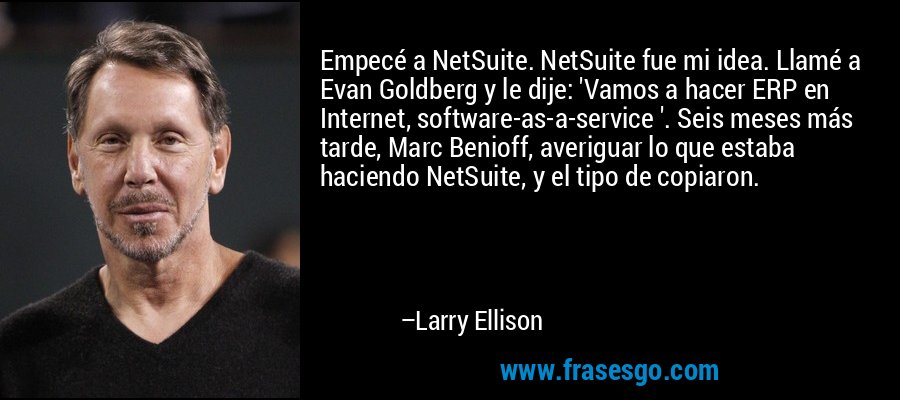 Empecé a NetSuite. NetSuite fue mi idea. Llamé a Evan Goldberg y le dije: 'Vamos a hacer ERP en Internet, software-as-a-service '. Seis meses más tarde, Marc Benioff, averiguar lo que estaba haciendo NetSuite, y el tipo de copiaron. – Larry Ellison