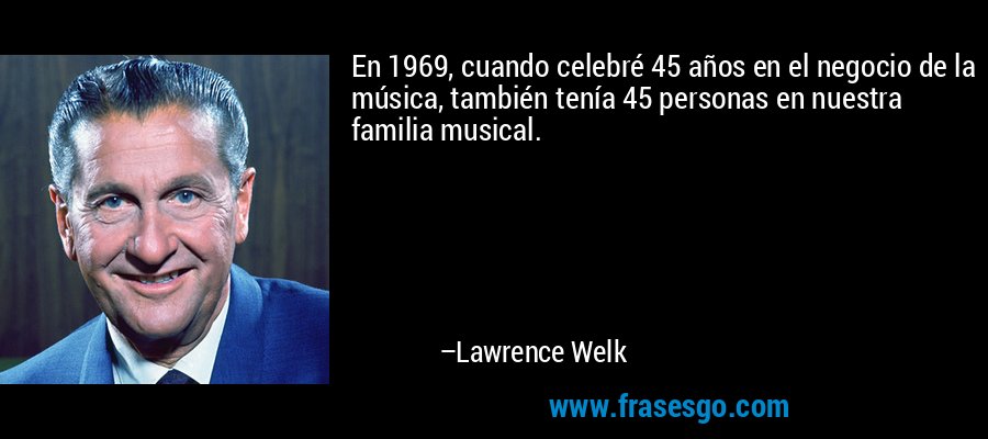 En 1969, cuando celebré 45 años en el negocio de la música, también tenía 45 personas en nuestra familia musical. – Lawrence Welk