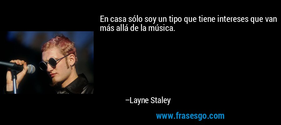 En casa sólo soy un tipo que tiene intereses que van más allá de la música. – Layne Staley