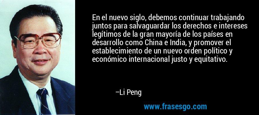 En el nuevo siglo, debemos continuar trabajando juntos para salvaguardar los derechos e intereses legítimos de la gran mayoría de los países en desarrollo como China e India, y promover el establecimiento de un nuevo orden político y económico internacional justo y equitativo. – Li Peng