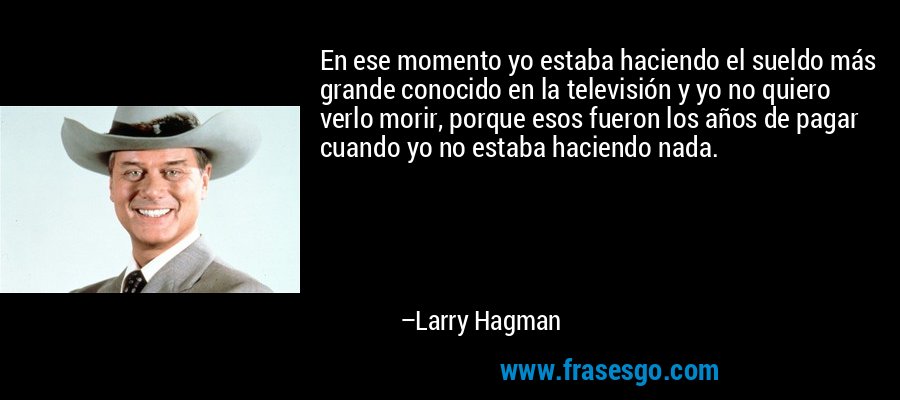 En ese momento yo estaba haciendo el sueldo más grande conocido en la televisión y yo no quiero verlo morir, porque esos fueron los años de pagar cuando yo no estaba haciendo nada. – Larry Hagman