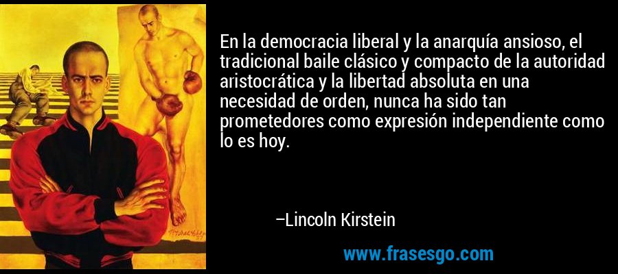 En la democracia liberal y la anarquía ansioso, el tradicional baile clásico y compacto de la autoridad aristocrática y la libertad absoluta en una necesidad de orden, nunca ha sido tan prometedores como expresión independiente como lo es hoy. – Lincoln Kirstein
