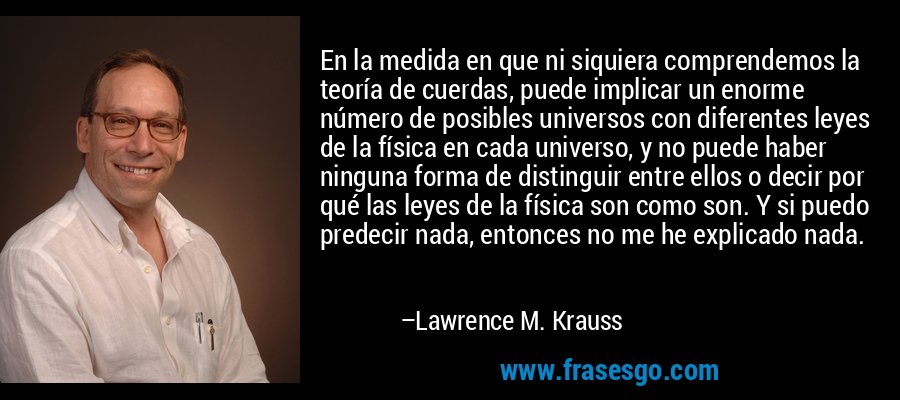 En la medida en que ni siquiera comprendemos la teoría de cuerdas, puede implicar un enorme número de posibles universos con diferentes leyes de la física en cada universo, y no puede haber ninguna forma de distinguir entre ellos o decir por qué las leyes de la física son como son. Y si puedo predecir nada, entonces no me he explicado nada. – Lawrence M. Krauss