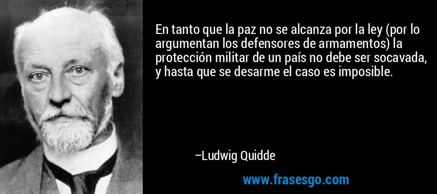 En tanto que la paz no se alcanza por la ley (por lo argumentan los defensores de armamentos) la protección militar de un país no debe ser socavada, y hasta que se desarme el caso es imposible. – Ludwig Quidde