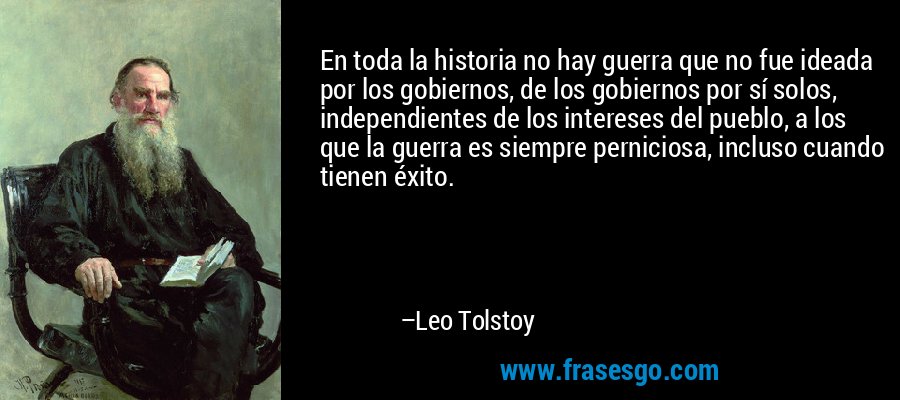 En toda la historia no hay guerra que no fue ideada por los gobiernos, de los gobiernos por sí solos, independientes de los intereses del pueblo, a los que la guerra es siempre perniciosa, incluso cuando tienen éxito. – Leo Tolstoy
