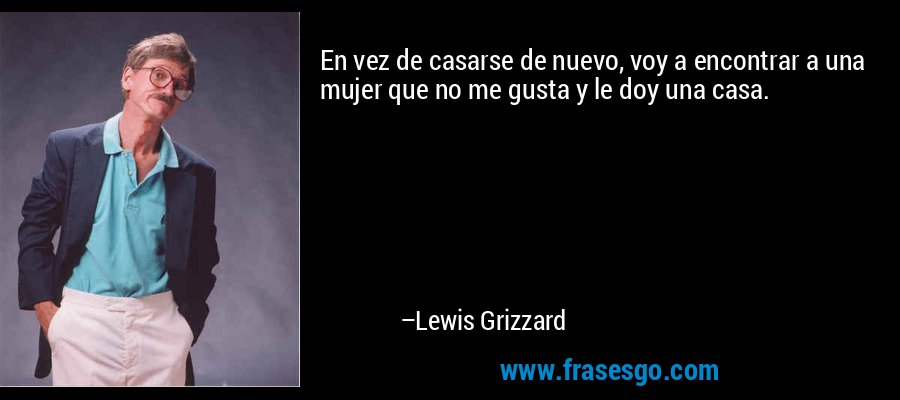 En vez de casarse de nuevo, voy a encontrar a una mujer que no me gusta y le doy una casa. – Lewis Grizzard
