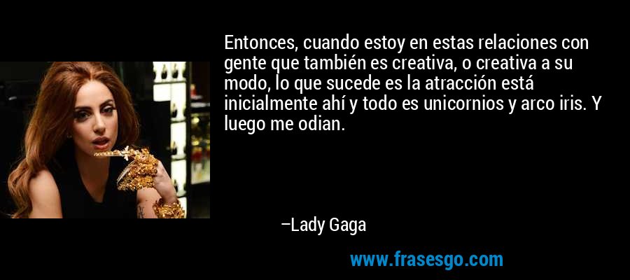 Entonces, cuando estoy en estas relaciones con gente que también es creativa, o creativa a su modo, lo que sucede es la atracción está inicialmente ahí y todo es unicornios y arco iris. Y luego me odian. – Lady Gaga