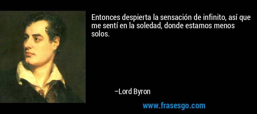 Entonces despierta la sensación de infinito, así que me sentí en la soledad, donde estamos menos solos. – Lord Byron