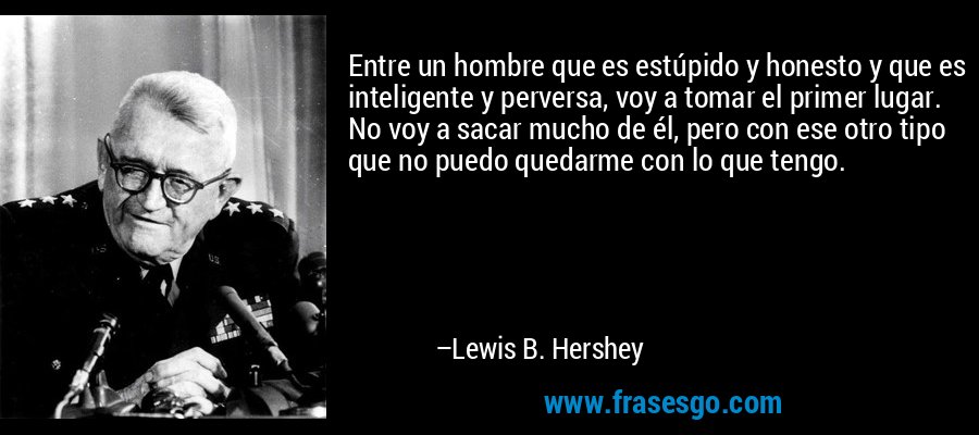 Entre un hombre que es estúpido y honesto y que es inteligente y perversa, voy a tomar el primer lugar. No voy a sacar mucho de él, pero con ese otro tipo que no puedo quedarme con lo que tengo. – Lewis B. Hershey