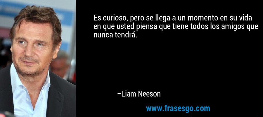 Es curioso, pero se llega a un momento en su vida en que usted piensa que tiene todos los amigos que nunca tendrá. – Liam Neeson