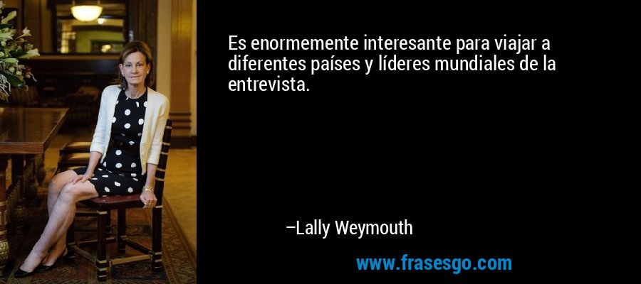 Es enormemente interesante para viajar a diferentes países y líderes mundiales de la entrevista. – Lally Weymouth