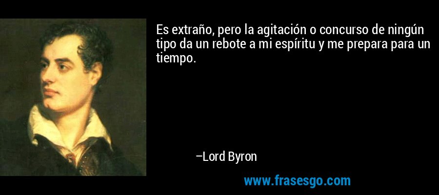 Es extraño, pero la agitación o concurso de ningún tipo da un rebote a mi espíritu y me prepara para un tiempo. – Lord Byron
