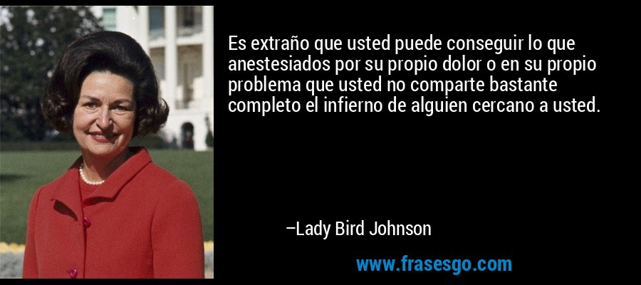 Es extraño que usted puede conseguir lo que anestesiados por su propio dolor o en su propio problema que usted no comparte bastante completo el infierno de alguien cercano a usted. – Lady Bird Johnson