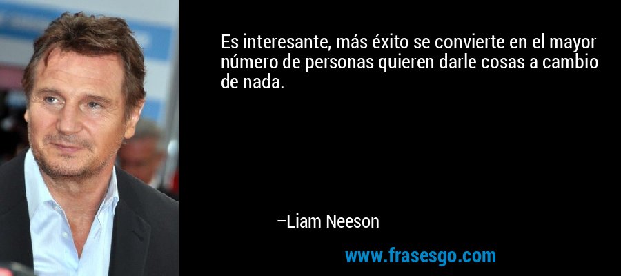 Es interesante, más éxito se convierte en el mayor número de personas quieren darle cosas a cambio de nada. – Liam Neeson