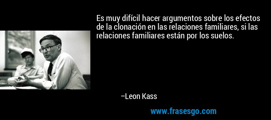 Es muy difícil hacer argumentos sobre los efectos de la clonación en las relaciones familiares, si las relaciones familiares están por los suelos. – Leon Kass