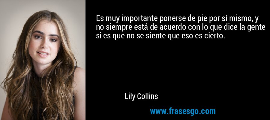 Es muy importante ponerse de pie por sí mismo, y no siempre está de acuerdo con lo que dice la gente si es que no se siente que eso es cierto. – Lily Collins