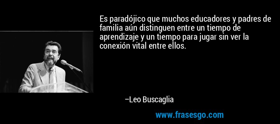 Es paradójico que muchos educadores y padres de familia aún distinguen entre un tiempo de aprendizaje y un tiempo para jugar sin ver la conexión vital entre ellos. – Leo Buscaglia