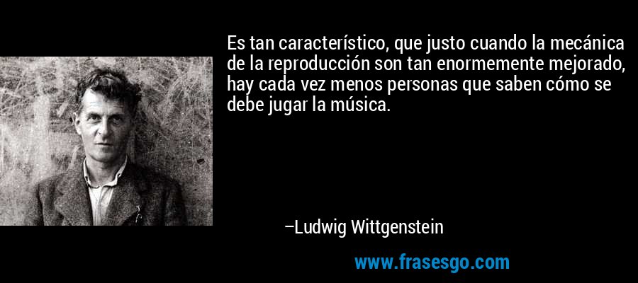 Es tan característico, que justo cuando la mecánica de la reproducción son tan enormemente mejorado, hay cada vez menos personas que saben cómo se debe jugar la música. – Ludwig Wittgenstein