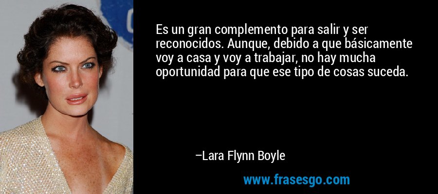 Es un gran complemento para salir y ser reconocidos. Aunque, debido a que básicamente voy a casa y voy a trabajar, no hay mucha oportunidad para que ese tipo de cosas suceda. – Lara Flynn Boyle