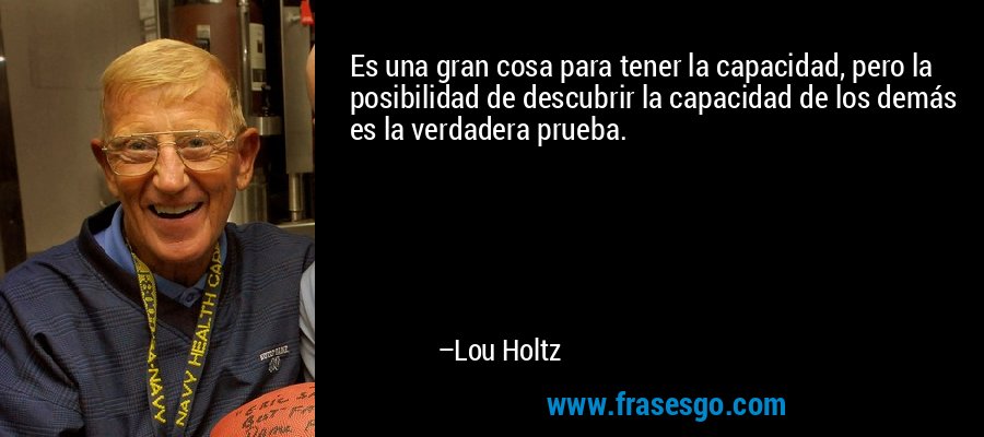 Es una gran cosa para tener la capacidad, pero la posibilidad de descubrir la capacidad de los demás es la verdadera prueba. – Lou Holtz