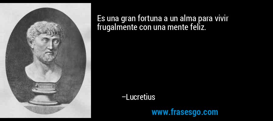 Es una gran fortuna a un alma para vivir frugalmente con una mente feliz. – Lucretius