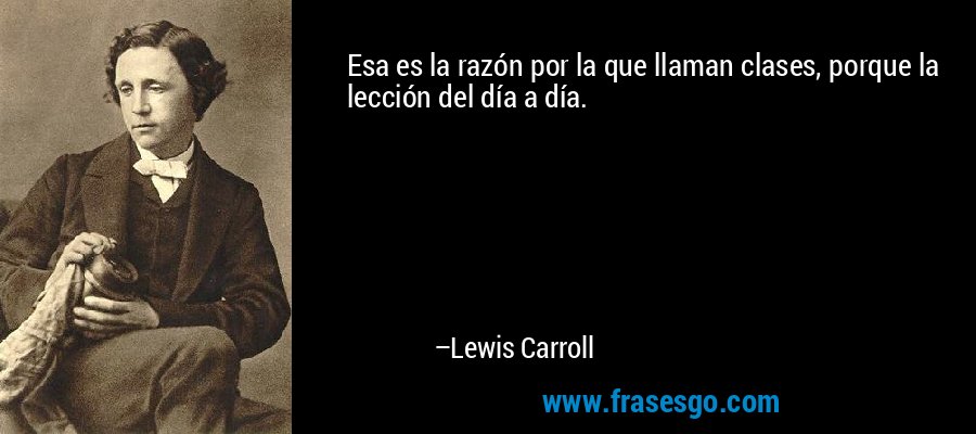 Esa es la razón por la que llaman clases, porque la lección del día a día. – Lewis Carroll