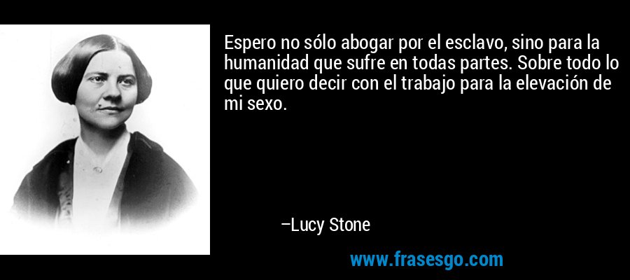 Espero no sólo abogar por el esclavo, sino para la humanidad que sufre en todas partes. Sobre todo lo que quiero decir con el trabajo para la elevación de mi sexo. – Lucy Stone