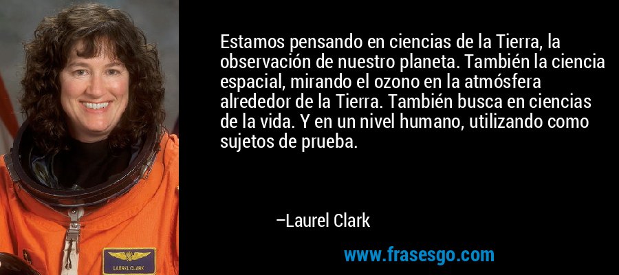 Estamos pensando en ciencias de la Tierra, la observación de nuestro planeta. También la ciencia espacial, mirando el ozono en la atmósfera alrededor de la Tierra. También busca en ciencias de la vida. Y en un nivel humano, utilizando como sujetos de prueba. – Laurel Clark