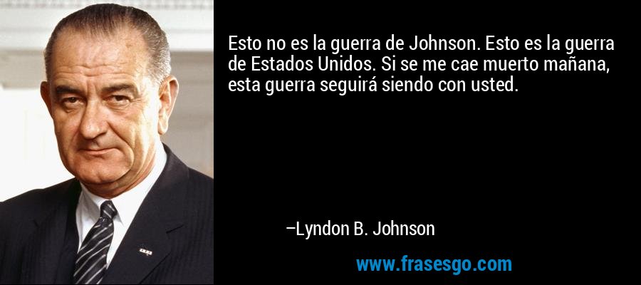 Esto no es la guerra de Johnson. Esto es la guerra de Estados Unidos. Si se me cae muerto mañana, esta guerra seguirá siendo con usted. – Lyndon B. Johnson
