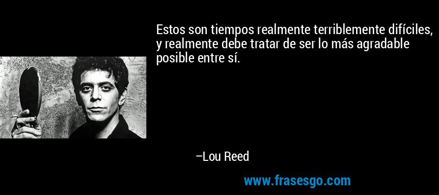 Estos son tiempos realmente terriblemente difíciles, y realmente debe tratar de ser lo más agradable posible entre sí. – Lou Reed