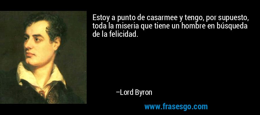 Estoy a punto de casarmee y tengo, por supuesto, toda la miseria que tiene un hombre en búsqueda de la felicidad. – Lord Byron
