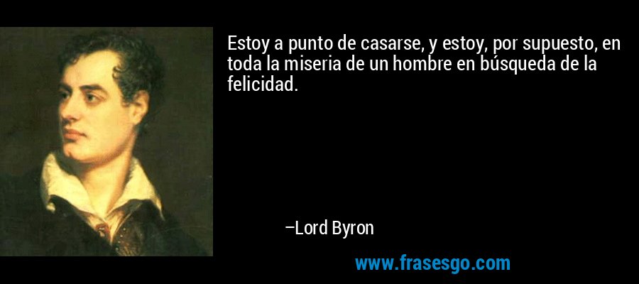Estoy a punto de casarse, y estoy, por supuesto, en toda la miseria de un hombre en búsqueda de la felicidad. – Lord Byron