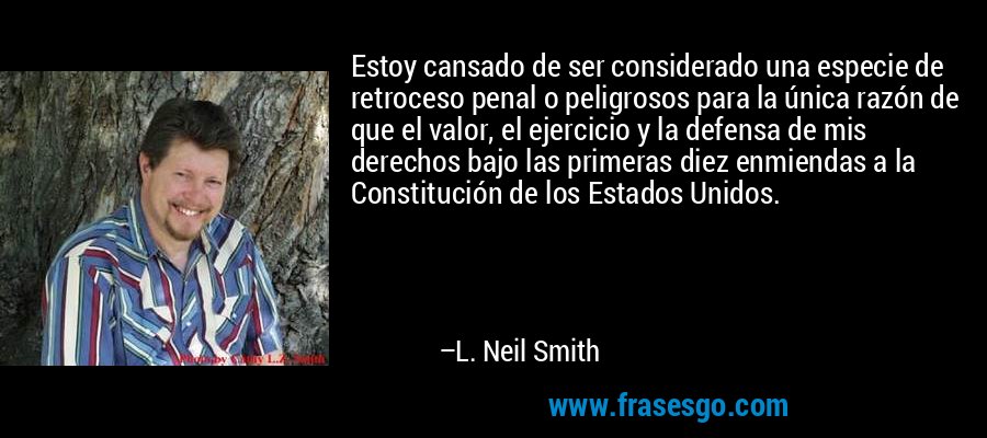 Estoy cansado de ser considerado una especie de retroceso penal o peligrosos para la única razón de que el valor, el ejercicio y la defensa de mis derechos bajo las primeras diez enmiendas a la Constitución de los Estados Unidos. – L. Neil Smith
