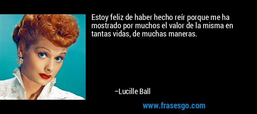 Estoy feliz de haber hecho reír porque me ha mostrado por muchos el valor de la misma en tantas vidas, de muchas maneras. – Lucille Ball