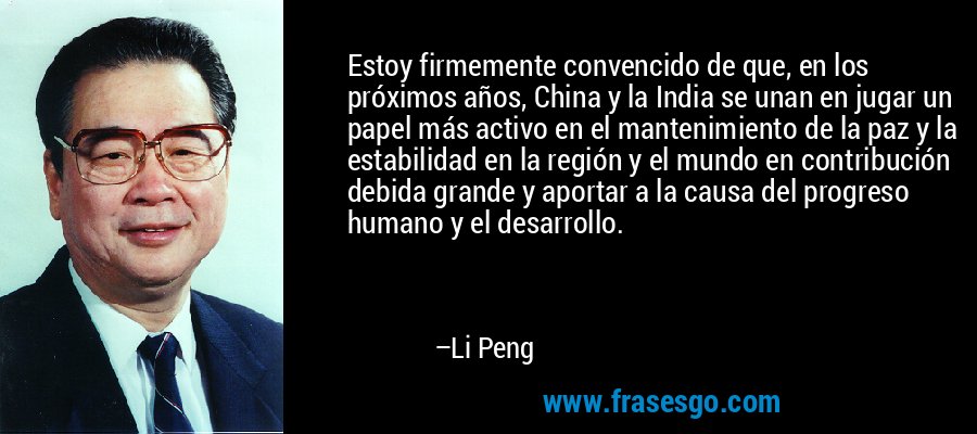 Estoy firmemente convencido de que, en los próximos años, China y la India se unan en jugar un papel más activo en el mantenimiento de la paz y la estabilidad en la región y el mundo en contribución debida grande y aportar a la causa del progreso humano y el desarrollo. – Li Peng
