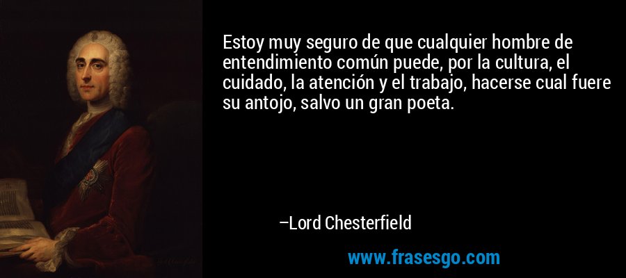 Estoy muy seguro de que cualquier hombre de entendimiento común puede, por la cultura, el cuidado, la atención y el trabajo, hacerse cual fuere su antojo, salvo un gran poeta. – Lord Chesterfield