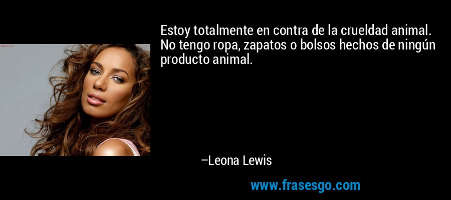 Estoy totalmente en contra de la crueldad animal. No tengo ropa, zapatos o bolsos hechos de ningún producto animal. – Leona Lewis